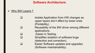Software Architecture
 Why SW Layers ?
 Isolate Application from HW changes as
upper layers don’t affect by lower ones
(Portability).
 Reusability of the SW driver among different
applications.
 Easier in Testing.
 Simplifies isolation of software bugs
(detection and correction).
 Easier Software updates and upgrades
(Software maintainability).
 