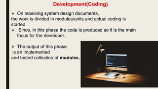 Development(Coding)
 On receiving system design documents,
the work is divided in modules/units and actual coding is
started.
 Since, in this phase the code is produced so it is the main
focus for the developer.
 The output of this phase
is an implemented
and tested collection of modules.
 