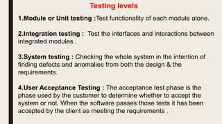 1.Unit testing : Test the software for defects and bugs .
2.Component testing :Test functionality of each module alone.
3.Integration testing : Test the interfaces and interactions between
integrated modules .
4.System testing : Checking the whole system in the intention of
finding defects and anomalies from both the design & the
requirements.
5.User Acceptance Testing : The acceptance test phase is the
phase used by the customer to determine whether to accept the
system or not. When the software passes those tests it has been
accepted by the client as meeting the requirements .
 