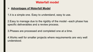 Waterfall model
 The waterfall model is a very common software development
process model.
 The waterfall model was popularized in the 1970s and
permeates most current software-engineering textbooks and
standard industrial practices.
 As the figure shows, the process is structured as a cascade of
phases, where the output of one phase constitutes the input to
the next one. Each phase, in turn, is structured as a set of
activities that might be executed by different people concurrently.
 Because of the cascade from one phase to another, this model is
known as the waterfall model.
 