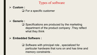 Types of software
 Custom :
 For a specific customer
 Generic :
 Specifications are produced by the marketing
department of the product company .They reflect
what they think
 Embedded Software :
 Software with principal role , specialized for
particular hardware that runs on and has time and
memory constraints .
 