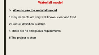 Waterfall model
 Disadvantages of Waterfall Model
1.This model is not suitable for accommodating any change. So this
model is Not suitable for the projects where requirements are at a
moderate to high risk of changing.
2.We can not go backward in the SDLC. Once an application is in
the testing stage, it is very difficult to go back and change
something that was not well-thought out in the concept stage
3.It does not scale up well to large and complex projects.
4.Poor model for long and ongoing projects.
5.No working software is produced until late during the life cycle.
 