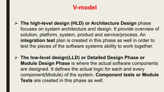 V-model
 The V-model represents a software development , which may be
considered an extension of the waterfall model. Instead of moving
down in a linear way, the process steps are bent upwards after the
coding phase, to form the typical V shape. The V-Model
demonstrates the relationships between each phase of the
development life cycle and its associated phase of testing.
 Requirements like SRS document begin the life cycle model just
like the waterfall model. But, in this model before development is
started, a system test plan is created. The test plan focuses on
meeting the functionality specified in the requirements gathering.
 