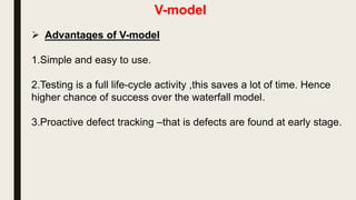 V-model
 The implementation(Coding) phase is where all coding takes
place. Unit Testing is created in this phase in order to test the
software for defects and bugs . Then is performed on the code
once coding is complete . The path of execution continues up the
right side of the V where the test plans developed earlier are now
put to use. This is at the bottom of the V-Shape model. Module
design is converted into code by developers.
 
