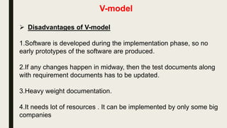V-model
 Advantages of V-model
1.Simple and easy to use.
2.Testing is a full life-cycle activity ,this saves a lot of time. Hence
higher chance of success over the waterfall model.
3.Proactive defect tracking –that is defects are found at early stage.
 
