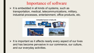 Importance of software
 It is embedded in all kinds of systems, such as
transportation, medical, telecommunications, military,
industrial processes, entertainment, office products, etc.
 It is important as it affects nearly every aspect of our lives
and has become pervasive in our commerce, our culture,
and our everyday activities.
 
