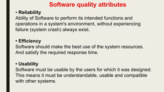 Software quality attributes
• Reliability
Ability of Software to perform its intended functions and
operations in a system's environment, without experiencing
failure (system crash) always exist.
• Efficiency
Software should make the best use of the system resources.
And satisfy the required response time.
• Usability
Software must be usable by the users for which it was designed.
This means it must be understandable, usable and compatible
with other systems.
 