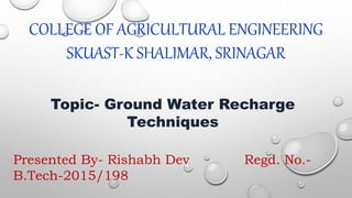 COLLEGE OF AGRICULTURAL ENGINEERING
SKUAST-K SHALIMAR, SRINAGAR
Topic- Ground Water Recharge
Techniques
Presented By- Rishabh Dev Regd. No.-
B.Tech-2015/198
 