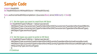 Sample Code
import HealthKit
let healthKitStore:HKHealthStore = HKHealthStore()
func authorizeHealthKit(completion: ((success:Bool, error:NSError!) -> Void)!)
{
// 1. Set the types you want to read from HK Store
let healthKitTypesToRead = Set(arrayLiteral:[
HKObjectType.characteristicTypeForIdentifier(HKCharacteristicTypeIdentifierDateOfBirth),
HKObjectType.characteristicTypeForIdentifier(HKCharacteristicTypeIdentifierBloodType),
HKObjectType.workoutType()
])
// 2. Set the types you want to write to HK Store
let healthKitTypesToWrite = Set(arrayLiteral:[
HKObjectType.quantityTypeForIdentifier(HKQuantityTypeIdentifierActiveEnergyBurned),
HKObjectType.quantityTypeForIdentifier(HKQuantityTypeIdentifierDistanceWalkingRunning),
HKQuantityType.workoutType()
])
// Continue
 