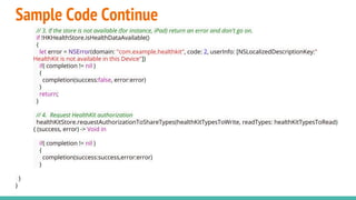 Sample Code Continue
// 3. If the store is not available (for instance, iPad) return an error and don't go on.
if !HKHealthStore.isHealthDataAvailable()
{
let error = NSError(domain: "com.example.healthkit", code: 2, userInfo: [NSLocalizedDescriptionKey:"
HealthKit is not available in this Device"])
if( completion != nil )
{
completion(success:false, error:error)
}
return;
}
// 4. Request HealthKit authorization
healthKitStore.requestAuthorizationToShareTypes(healthKitTypesToWrite, readTypes: healthKitTypesToRead)
{ (success, error) -> Void in
if( completion != nil )
{
completion(success:success,error:error)
}
}
}
 