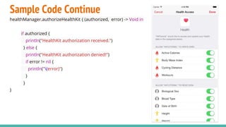 Sample Code Continue
healthManager.authorizeHealthKit { (authorized, error) -> Void in
if authorized {
println("HealthKit authorization received.")
} else {
println("HealthKit authorization denied!")
if error != nil {
println("(error)")
}
}
}
 