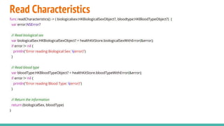 Read Characteristics
func readCharacteristics() -> ( biologicalsex:HKBiologicalSexObject?, bloodtype:HKBloodTypeObject?) {
var error:NSError?
// Read biological sex
var biologicalSex:HKBiologicalSexObject? = healthKitStore.biologicalSexWithError(&error);
if error != nil {
println("Error reading Biological Sex: (error)")
}
// Read blood type
var bloodType:HKBloodTypeObject? = healthKitStore.bloodTypeWithError(&error);
if error != nil {
println("Error reading Blood Type: (error)")
}
// Return the information
return (biologicalSex, bloodType)
}
 