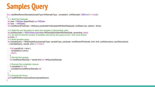 Samples Query
func readMostRecentSample(sampleType:HKSampleType , completion: ((HKSample!, NSError!) -> Void)!)
{
// 1. Build the Predicate
let past = NSDate.distantPast() as! NSDate
let now = NSDate()
let mostRecentPredicate = HKQuery.predicateForSamplesWithStartDate(past, endDate:now, options: .None)
// 2. Build the sort descriptor to return the samples in descending order
let sortDescriptor = NSSortDescriptor(key:HKSampleSortIdentifierStartDate, ascending: false)
// 3. we want to limit the number of samples returned by the query to just 1 (the most recent)
let limit = 1
// 4. Build samples query
let sampleQuery = HKSampleQuery(sampleType: sampleType, predicate: mostRecentPredicate, limit: limit, sortDescriptors: [sortDescriptor])
{ (sampleQuery, results, error ) -> Void in
if let queryError = error {
completion(nil,error)
return;
}
// Get the first sample
let mostRecentSample = results.first as? HKQuantitySample
// Execute the completion closure
if completion != nil {
completion(mostRecentSample,nil)
}
}
// 5. Execute the Query
self.healthKitStore.executeQuery(sampleQuery)
}
 