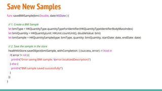 Save New Samples
func saveBMISample(bmi:Double, date:NSDate ) {
// 1. Create a BMI Sample
let bmiType = HKQuantityType.quantityTypeForIdentifier(HKQuantityTypeIdentifierBodyMassIndex)
let bmiQuantity = HKQuantity(unit: HKUnit.countUnit(), doubleValue: bmi)
let bmiSample = HKQuantitySample(type: bmiType, quantity: bmiQuantity, startDate: date, endDate: date)
// 2. Save the sample in the store
healthKitStore.saveObject(bmiSample, withCompletion: { (success, error) -> Void in
if( error != nil ) {
println("Error saving BMI sample: (error.localizedDescription)")
} else {
println("BMI sample saved successfully!")
}
})
}
 