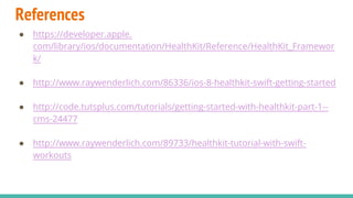 References
● https://developer.apple.
com/library/ios/documentation/HealthKit/Reference/HealthKit_Framewor
k/
● http://www.raywenderlich.com/86336/ios-8-healthkit-swift-getting-started
● http://code.tutsplus.com/tutorials/getting-started-with-healthkit-part-1--
cms-24477
● http://www.raywenderlich.com/89733/healthkit-tutorial-with-swift-
workouts
 