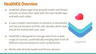 HealthKit Overview
● HealthKit allows apps that provide health and fitness
services to share their data with the new Health app
and with each other.
● A user’s health information is stored in a centralized
and secure location and the user decides which data
should be shared with your app
● HealthKit is designed to manage data from a wide
range of sources, automatically merging data from all
different sources based on users’ preferences.
● Works with directly health and fitness devices.
 