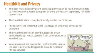 HealthKit and Privacy
● The user must explicitly grant each app permission to read and write data
to HealthKit store. Users can grant or deny permission separately for each
type of data
● The HealthKit data is only kept locally on the user’s device
● For security, the HealthKit store is encrypted when the device is not
unlocked
● The HealthKit store can only be accessed by an
authorized app. Not accessible from extensions or a
WatchKit app
● Your app must not access the HealthKit APIs unless
the app is primarily designed to provide health or
fitness services
 