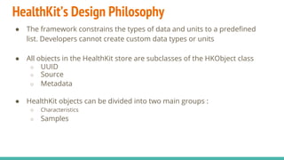 HealthKit’s Design Philosophy
● The framework constrains the types of data and units to a predefined
list. Developers cannot create custom data types or units
● All objects in the HealthKit store are subclasses of the HKObject class
○ UUID
○ Source
○ Metadata
● HealthKit objects can be divided into two main groups :
○ Characteristics
○ Samples
 