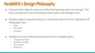 HealthKit’s Design Philosophy
● Characteristic objects represent data that typically does not change. This
data includes the user’s birthdate, blood type, and biological sex
● Sample objects represent data at a particular point in time. Subclasses of
HKSample class
○ Type
○ Start date
○ End date
● Samples can be further partitioned into four sample types :
○ Category samples
○ Quantity samples
○ Correlations
○ Workouts
 