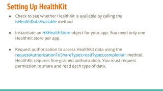 Setting Up HealthKit
● Check to see whether HealthKit is available by calling the
isHealthDataAvailable method
● Instantiate an HKHealthStore object for your app. You need only one
HealthKit store per app.
● Request authorization to access HealthKit data using the
requestAuthorizationToShareTypes:readTypes:completion: method.
HealthKit requires fine-grained authorization. You must request
permission to share and read each type of data.
 
