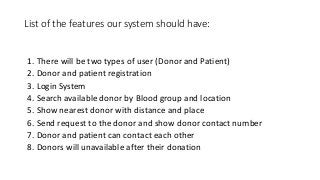 List of the features our system should have:
1. There will be two types of user (Donor and Patient)
2. Donor and patient registration
3. Login System
4. Search available donor by Blood group and location
5. Show nearest donor with distance and place
6. Send request to the donor and show donor contact number
7. Donor and patient can contact each other
8. Donors will unavailable after their donation
 