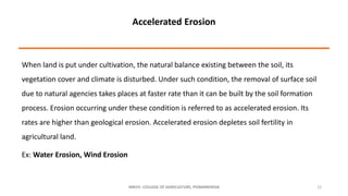 When land is put under cultivation, the natural balance existing between the soil, its
vegetation cover and climate is disturbed. Under such condition, the removal of surface soil
due to natural agencies takes places at faster rate than it can be built by the soil formation
process. Erosion occurring under these condition is referred to as accelerated erosion. Its
rates are higher than geological erosion. Accelerated erosion depletes soil fertility in
agricultural land.
Ex: Water Erosion, Wind Erosion
JNKVV- COLLEGE OF AGRICULTURE, POWARKHEDA 12
Accelerated Erosion
 