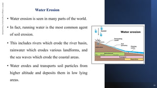 JNKVV-
College
of
Agriculture,
Powarkheda
Water Erosion
• Water erosion is seen in many parts of the world.
• In fact, running water is the most common agent
of soil erosion.
• This includes rivers which erode the river basin,
rainwater which erodes various landforms, and
the sea waves which erode the coastal areas.
• Water erodes and transports soil particles from
higher altitude and deposits them in low lying
areas.
13
 