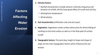 Factors
Affecting
Water
Erosion
JNKVV-
College
of
Agriculture,
Powarkheda
1. Climatic factors
• Rainfall characterstics include amount, intensity, frequency and
duration of rainfall. All this have great effect of runoff and soil loss.
• Atmospheric temperature
• Wind velocity
2. Soil characteristics (infiltration rate and soil cover)
3. Vegetation: Vegetation create surface obstruction for direct falling of
raindrop on the land surface as well as in the flow path of surface
runoff.
4. Topographic factors: The land slop, length of slope and shape of
slope are the main topographic factors which influence the soil
erosion
14
 