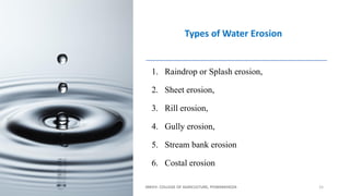 1. Raindrop or Splash erosion,
2. Sheet erosion,
3. Rill erosion,
4. Gully erosion,
5. Stream bank erosion
6. Costal erosion
JNKVV- COLLEGE OF AGRICULTURE, POWARKHEDA 15
Types of Water Erosion
 