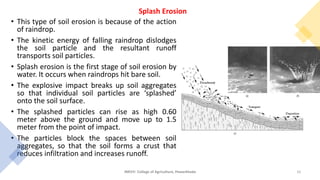 • This type of soil erosion is because of the action
of raindrop.
• The kinetic energy of falling raindrop dislodges
the soil particle and the resultant runoff
transports soil particles.
• Splash erosion is the first stage of soil erosion by
water. It occurs when raindrops hit bare soil.
• The explosive impact breaks up soil aggregates
so that individual soil particles are ‘splashed’
onto the soil surface.
• The splashed particles can rise as high 0.60
meter above the ground and move up to 1.5
meter from the point of impact.
• The particles block the spaces between soil
aggregates, so that the soil forms a crust that
reduces infiltration and increases runoff.
JNKVV- College of Agriculture, Powarkheda 16
Splash Erosion
 