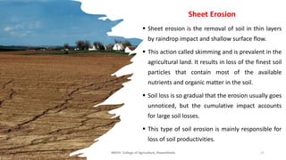 Sheet Erosion
▪ Sheet erosion is the removal of soil in thin layers
by raindrop impact and shallow surface flow.
▪ This action called skimming and is prevalent in the
agricultural land. It results in loss of the finest soil
particles that contain most of the available
nutrients and organic matter in the soil.
▪ Soil loss is so gradual that the erosion usually goes
unnoticed, but the cumulative impact accounts
for large soil losses.
▪ This type of soil erosion is mainly responsible for
loss of soil productivities.
JNKVV- College of Agriculture, Powarkheda 17
 