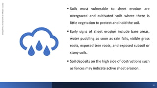 JNKVV-
College
of
Agriculture,
Powarkheda
▪ Soils most vulnerable to sheet erosion are
overgrazed and cultivated soils where there is
little vegetation to protect and hold the soil.
▪ Early signs of sheet erosion include bare areas,
water puddling as soon as rain falls, visible grass
roots, exposed tree roots, and exposed subsoil or
stony soils.
▪ Soil deposits on the high side of obstructions such
as fences may indicate active sheet erosion.
18
 