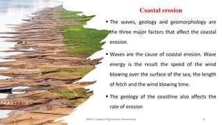 Coastal erosion
▪ The waves, geology and geomorphology are
the three major factors that affect the coastal
erosion.
▪ Waves are the cause of coastal erosion. Wave
energy is the result the speed of the wind
blowing over the surface of the sea, the length
of fetch and the wind blowing time.
▪ The geology of the coastline also affects the
rate of erosion
JNKVV- College of Agriculture, Powarkheda 26
 