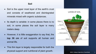 Soil
• Soil is the upper most layer of the earth's crust
and consists of weathered and disintegrated
minerals mixed with organic substances.
• Its depth is variable: in some places there is no
soil, in some places the soil layer is many
meters deep.
• However, it is little exaggeration to say that, the
top 30 cm of soil supports all human and
animal life.
• This thin layer is largely responsible for both the
physical support and nutritional of plant growth. 3
JNKVV- College of Agriculture, Powarkheda
 