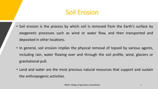 Soil Erosion
• Soil erosion is the process by which soil is removed from the Earth's surface by
exogenetic processes such as wind or water flow, and then transported and
deposited in other locations.
• In general, soil erosion implies the physical removal of topsoil by various agents,
including rain, water flowing over and through the soil profile, wind, glaciers or
gravitational pull.
• Land and water are the most precious natural resources that support and sustain
the anthropogenic activities.
 