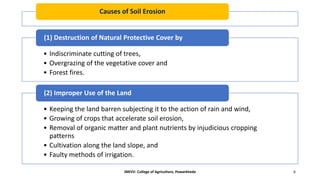 Causes of Soil Erosion
• Indiscriminate cutting of trees,
• Overgrazing of the vegetative cover and
• Forest fires.
(1) Destruction of Natural Protective Cover by
• Keeping the land barren subjecting it to the action of rain and wind,
• Growing of crops that accelerate soil erosion,
• Removal of organic matter and plant nutrients by injudicious cropping
patterns
• Cultivation along the land slope, and
• Faulty methods of irrigation.
(2) Improper Use of the Land
JNKVV- College of Agriculture, Powarkheda 6
 