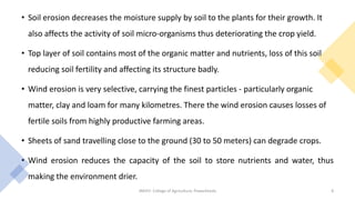 • Soil erosion decreases the moisture supply by soil to the plants for their growth. It
also affects the activity of soil micro-organisms thus deteriorating the crop yield.
• Top layer of soil contains most of the organic matter and nutrients, loss of this soil
reducing soil fertility and affecting its structure badly.
• Wind erosion is very selective, carrying the finest particles - particularly organic
matter, clay and loam for many kilometres. There the wind erosion causes losses of
fertile soils from highly productive farming areas.
• Sheets of sand travelling close to the ground (30 to 50 meters) can degrade crops.
• Wind erosion reduces the capacity of the soil to store nutrients and water, thus
making the environment drier.
JNKVV- College of Agriculture, Powarkheda 8
 