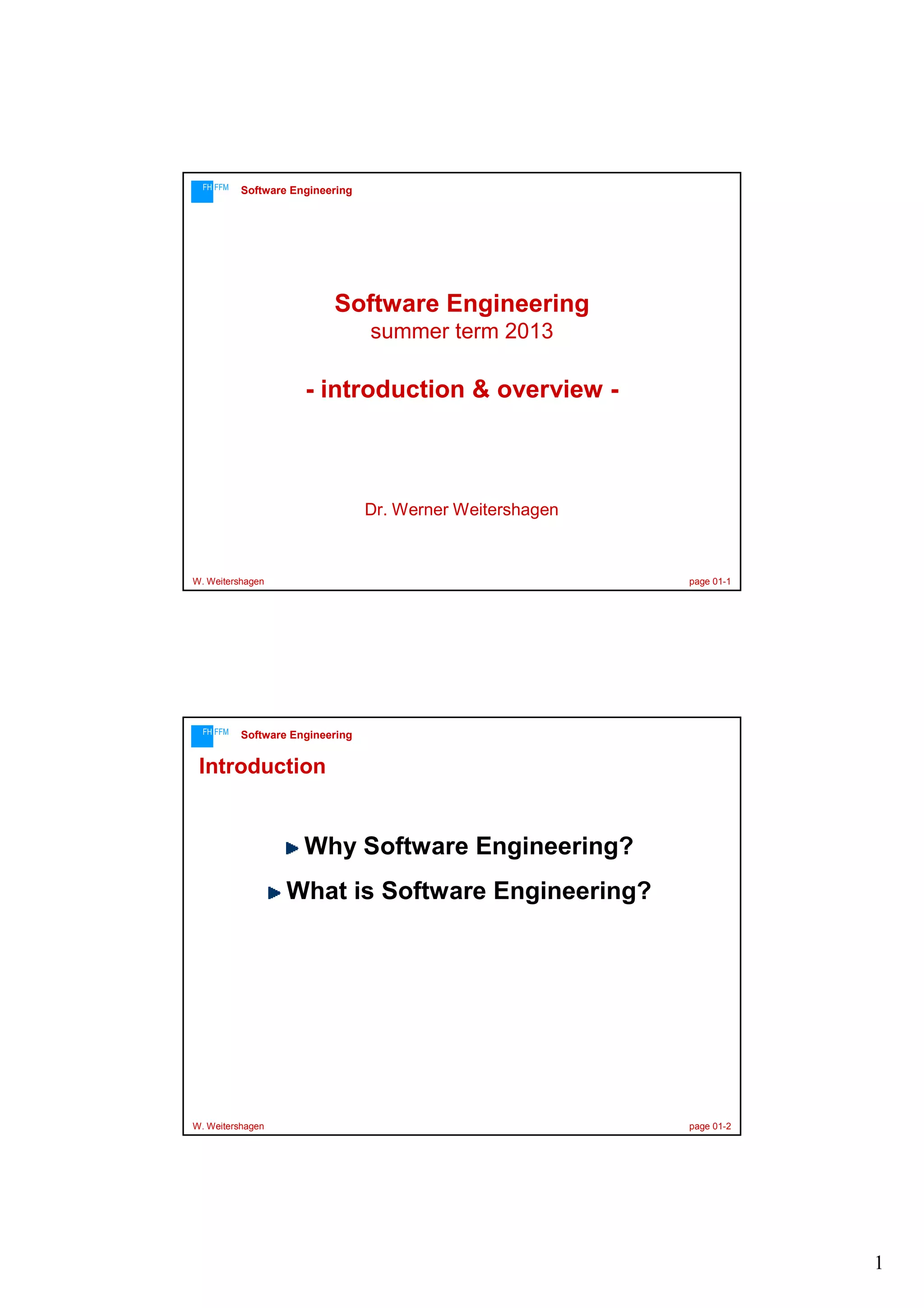 FH FFM

Software Engineering

Software Engineering
summer term 2013

- introduction & overview -

Dr. Werner Weitershagen

W. Weitershagen

FH FFM

page 01-1

Software Engineering

Introduction

Why Software Engineering?
What is Software Engineering?

W. Weitershagen

page 01-2

1

 