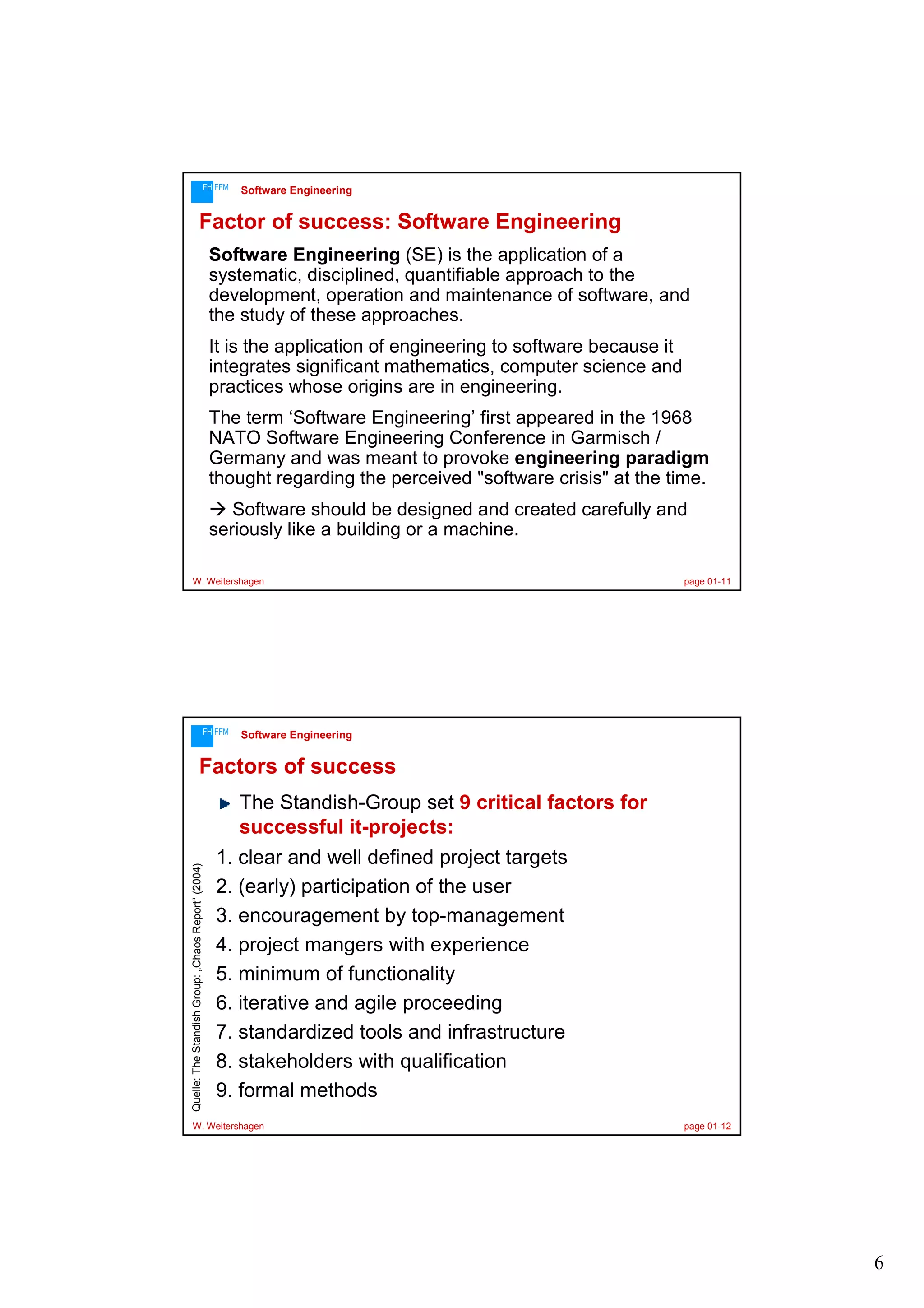 FH FFM

Software Engineering

Factor of success: Software Engineering
Software Engineering (SE) is the application of a
systematic, disciplined, quantifiable approach to the
development, operation and maintenance of software, and
the study of these approaches.
It is the application of engineering to software because it
integrates significant mathematics, computer science and
practices whose origins are in engineering.
The term ‘Software Engineering’ first appeared in the 1968
NATO Software Engineering Conference in Garmisch /
Germany and was meant to provoke engineering paradigm
thought regarding the perceived "software crisis" at the time.
Software should be designed and created carefully and
seriously like a building or a machine.
W. Weitershagen

FH FFM

page 01-11

Software Engineering

Factors of success

Quelle: The Standish Group: „Chaos Report“ (2004)

The Standish-Group set 9 critical factors for
successful it-projects:
1. clear and well defined project targets
2. (early) participation of the user
3. encouragement by top-management
4. project mangers with experience
5. minimum of functionality
6. iterative and agile proceeding
7. standardized tools and infrastructure
8. stakeholders with qualification
9. formal methods

W. Weitershagen

page 01-12

6

 