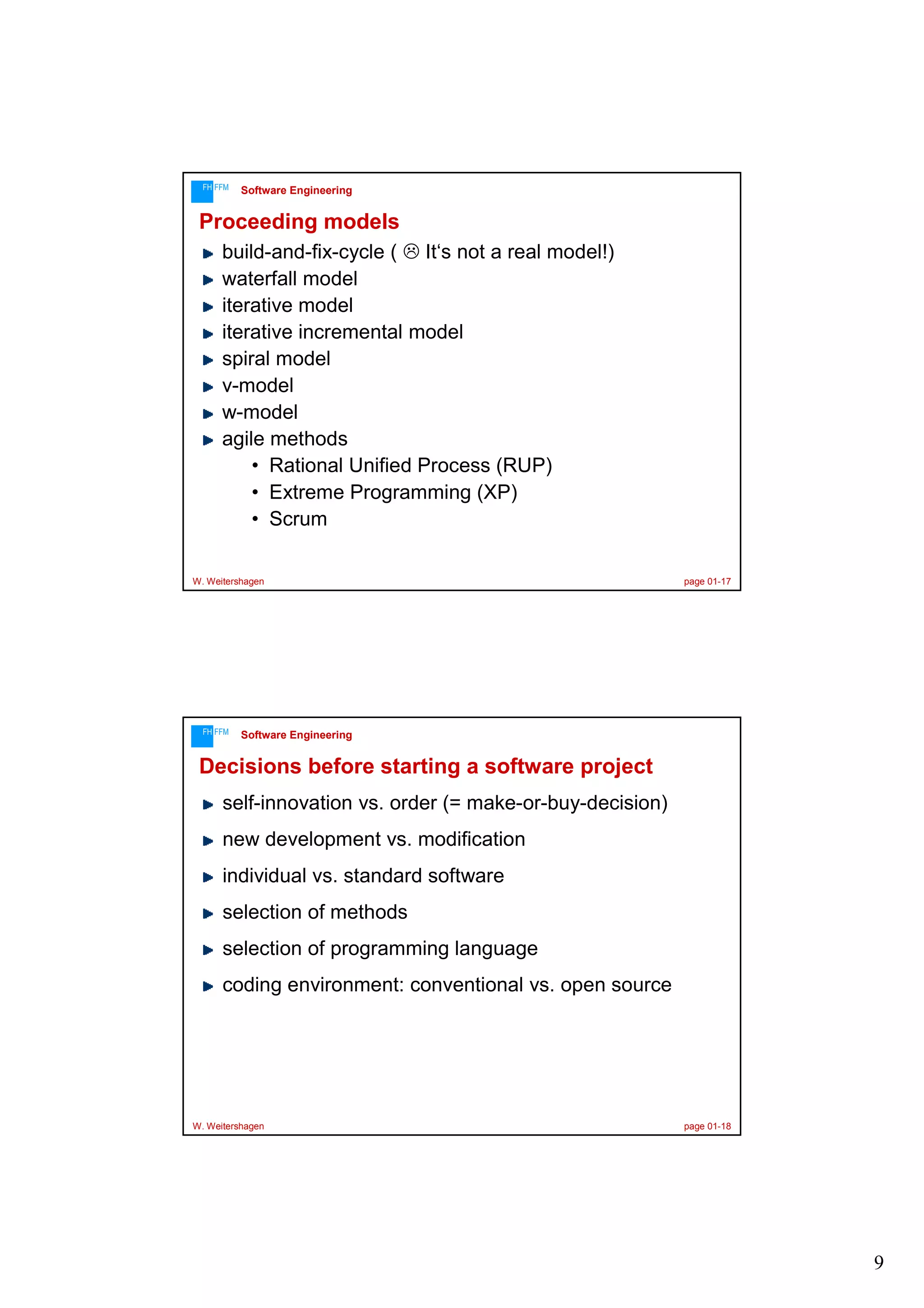 FH FFM

Software Engineering

Proceeding models
build-and-fix-cycle ( It‘s not a real model!)
waterfall model
iterative model
iterative incremental model
spiral model
v-model
w-model
agile methods
• Rational Unified Process (RUP)
• Extreme Programming (XP)
• Scrum
W. Weitershagen

FH FFM

page 01-17

Software Engineering

Decisions before starting a software project
self-innovation vs. order (= make-or-buy-decision)
new development vs. modification
individual vs. standard software
selection of methods
selection of programming language
coding environment: conventional vs. open source

W. Weitershagen

page 01-18

9

 