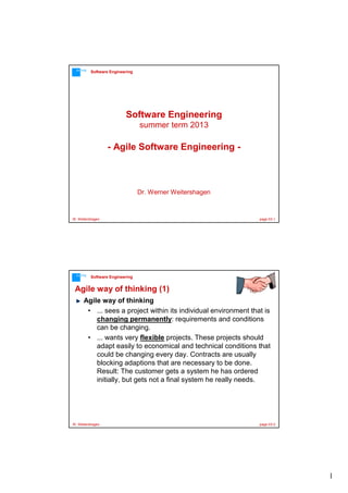 1
W. Weitershagen page 03-1
Software EngineeringFFMFH
Dr. Werner Weitershagen
Software Engineering
summer term 2013
- Agile Software Engineering -
W. Weitershagen page 03-2
Software EngineeringFFMFH
Agile way of thinking (1)
Agile way of thinking
• ... sees a project within its individual environment that is
changing permanently: requirements and conditions
can be changing.
• ... wants very flexible projects. These projects should
adapt easily to economical and technical conditions that
could be changing every day. Contracts are usually
blocking adaptions that are necessary to be done.
Result: The customer gets a system he has ordered
initially, but gets not a final system he really needs.
 