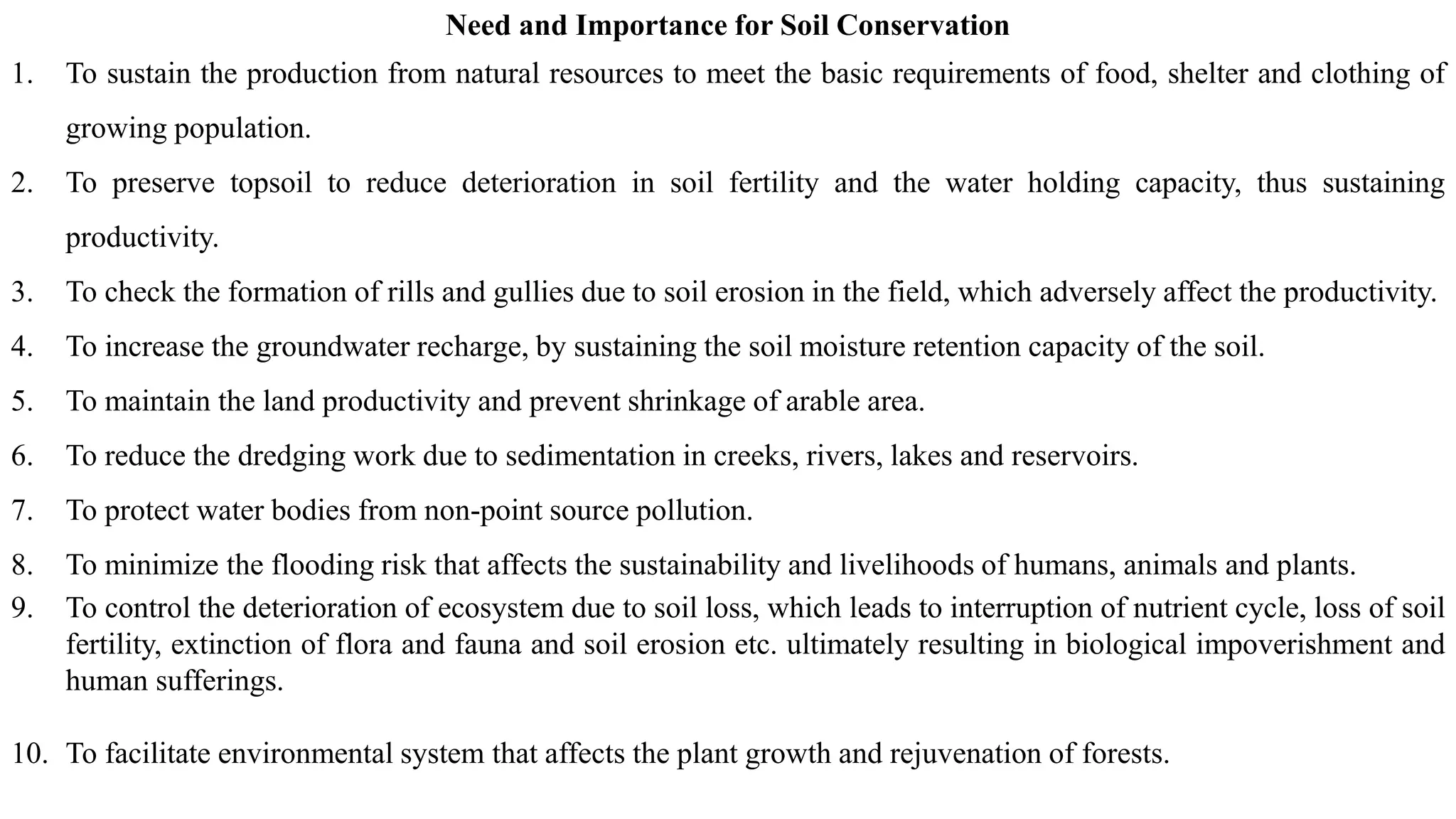 Need and Importance for Soil Conservation
1. To sustain the production from natural resources to meet the basic requirements of food, shelter and clothing of
growing population.
2. To preserve topsoil to reduce deterioration in soil fertility and the water holding capacity, thus sustaining
productivity.
3. To check the formation of rills and gullies due to soil erosion in the field, which adversely affect the productivity.
4. To increase the groundwater recharge, by sustaining the soil moisture retention capacity of the soil.
5. To maintain the land productivity and prevent shrinkage of arable area.
6. To reduce the dredging work due to sedimentation in creeks, rivers, lakes and reservoirs.
7. To protect water bodies from non-point source pollution.
8. To minimize the flooding risk that affects the sustainability and livelihoods of humans, animals and plants.
9. To control the deterioration of ecosystem due to soil loss, which leads to interruption of nutrient cycle, loss of soil
fertility, extinction of flora and fauna and soil erosion etc. ultimately resulting in biological impoverishment and
human sufferings.
10. To facilitate environmental system that affects the plant growth and rejuvenation of forests.
 