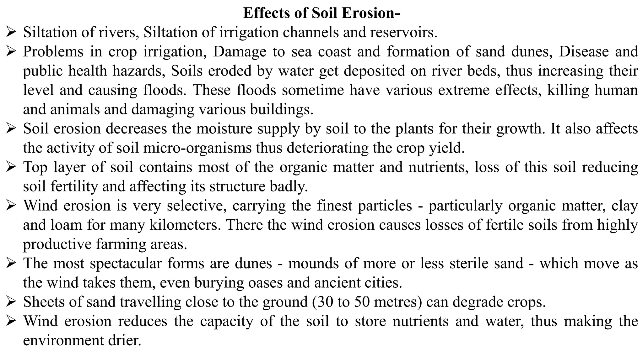 Effects of Soil Erosion-
➢ Siltation of rivers, Siltation of irrigation channels and reservoirs.
➢ Problems in crop irrigation, Damage to sea coast and formation of sand dunes, Disease and
public health hazards, Soils eroded by water get deposited on river beds, thus increasing their
level and causing floods. These floods sometime have various extreme effects, killing human
and animals and damaging various buildings.
➢ Soil erosion decreases the moisture supply by soil to the plants for their growth. It also affects
the activity of soil micro-organisms thus deteriorating the crop yield.
➢ Top layer of soil contains most of the organic matter and nutrients, loss of this soil reducing
soil fertility and affecting its structure badly.
➢ Wind erosion is very selective, carrying the finest particles - particularly organic matter, clay
and loam for many kilometers. There the wind erosion causes losses of fertile soils from highly
productive farming areas.
➢ The most spectacular forms are dunes - mounds of more or less sterile sand - which move as
the wind takes them, even burying oases and ancient cities.
➢ Sheets of sand travelling close to the ground (30 to 50 metres) can degrade crops.
➢ Wind erosion reduces the capacity of the soil to store nutrients and water, thus making the
environment drier.
 