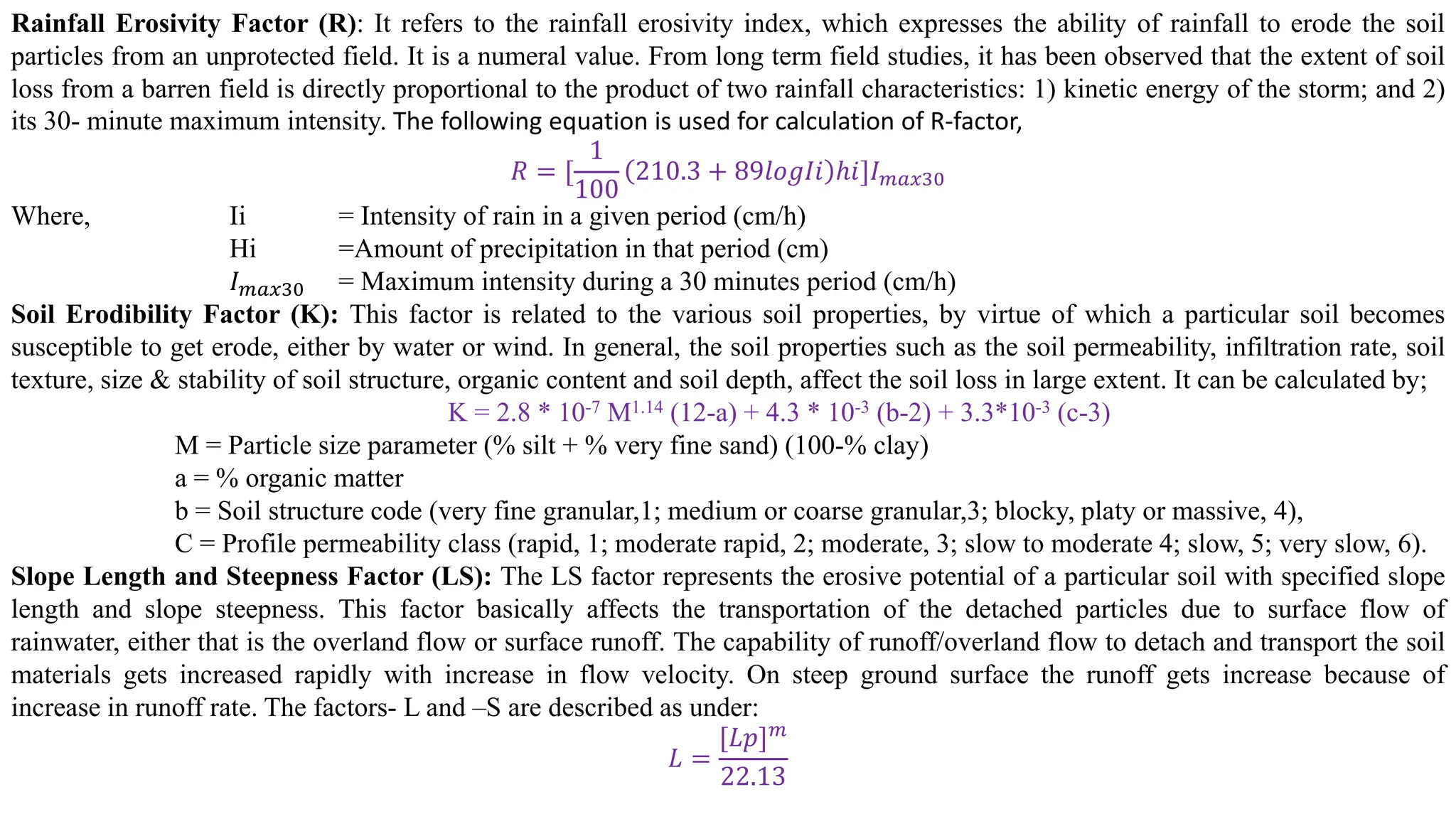 Rainfall Erosivity Factor (R): It refers to the rainfall erosivity index, which expresses the ability of rainfall to erode the soil
particles from an unprotected field. It is a numeral value. From long term field studies, it has been observed that the extent of soil
loss from a barren field is directly proportional to the product of two rainfall characteristics: 1) kinetic energy of the storm; and 2)
its 30- minute maximum intensity. The following equation is used for calculation of R-factor,
𝑅 = [
1
100
210.3 + 89𝑙𝑜𝑔𝐼𝑖 ℎ𝑖]𝐼𝑚𝑎𝑥30
Where, Ii = Intensity of rain in a given period (cm/h)
Hi =Amount of precipitation in that period (cm)
𝐼𝑚𝑎𝑥30 = Maximum intensity during a 30 minutes period (cm/h)
Soil Erodibility Factor (K): This factor is related to the various soil properties, by virtue of which a particular soil becomes
susceptible to get erode, either by water or wind. In general, the soil properties such as the soil permeability, infiltration rate, soil
texture, size & stability of soil structure, organic content and soil depth, affect the soil loss in large extent. It can be calculated by;
K = 2.8 * 10-7 M1.14 (12-a) + 4.3 * 10-3 (b-2) + 3.3*10-3 (c-3)
M = Particle size parameter (% silt + % very fine sand) (100-% clay)
a = % organic matter
b = Soil structure code (very fine granular,1; medium or coarse granular,3; blocky, platy or massive, 4),
C = Profile permeability class (rapid, 1; moderate rapid, 2; moderate, 3; slow to moderate 4; slow, 5; very slow, 6).
Slope Length and Steepness Factor (LS): The LS factor represents the erosive potential of a particular soil with specified slope
length and slope steepness. This factor basically affects the transportation of the detached particles due to surface flow of
rainwater, either that is the overland flow or surface runoff. The capability of runoff/overland flow to detach and transport the soil
materials gets increased rapidly with increase in flow velocity. On steep ground surface the runoff gets increase because of
increase in runoff rate. The factors- L and –S are described as under:
𝐿 =
[𝐿𝑝]𝑚
22.13
 