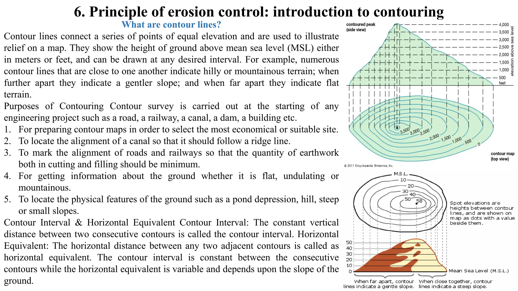 6. Principle of erosion control: introduction to contouring
What are contour lines?
Contour lines connect a series of points of equal elevation and are used to illustrate
relief on a map. They show the height of ground above mean sea level (MSL) either
in meters or feet, and can be drawn at any desired interval. For example, numerous
contour lines that are close to one another indicate hilly or mountainous terrain; when
further apart they indicate a gentler slope; and when far apart they indicate flat
terrain.
Purposes of Contouring Contour survey is carried out at the starting of any
engineering project such as a road, a railway, a canal, a dam, a building etc.
1. For preparing contour maps in order to select the most economical or suitable site.
2. To locate the alignment of a canal so that it should follow a ridge line.
3. To mark the alignment of roads and railways so that the quantity of earthwork
both in cutting and filling should be minimum.
4. For getting information about the ground whether it is flat, undulating or
mountainous.
5. To locate the physical features of the ground such as a pond depression, hill, steep
or small slopes.
Contour Interval & Horizontal Equivalent Contour Interval: The constant vertical
distance between two consecutive contours is called the contour interval. Horizontal
Equivalent: The horizontal distance between any two adjacent contours is called as
horizontal equivalent. The contour interval is constant between the consecutive
contours while the horizontal equivalent is variable and depends upon the slope of the
ground.
 