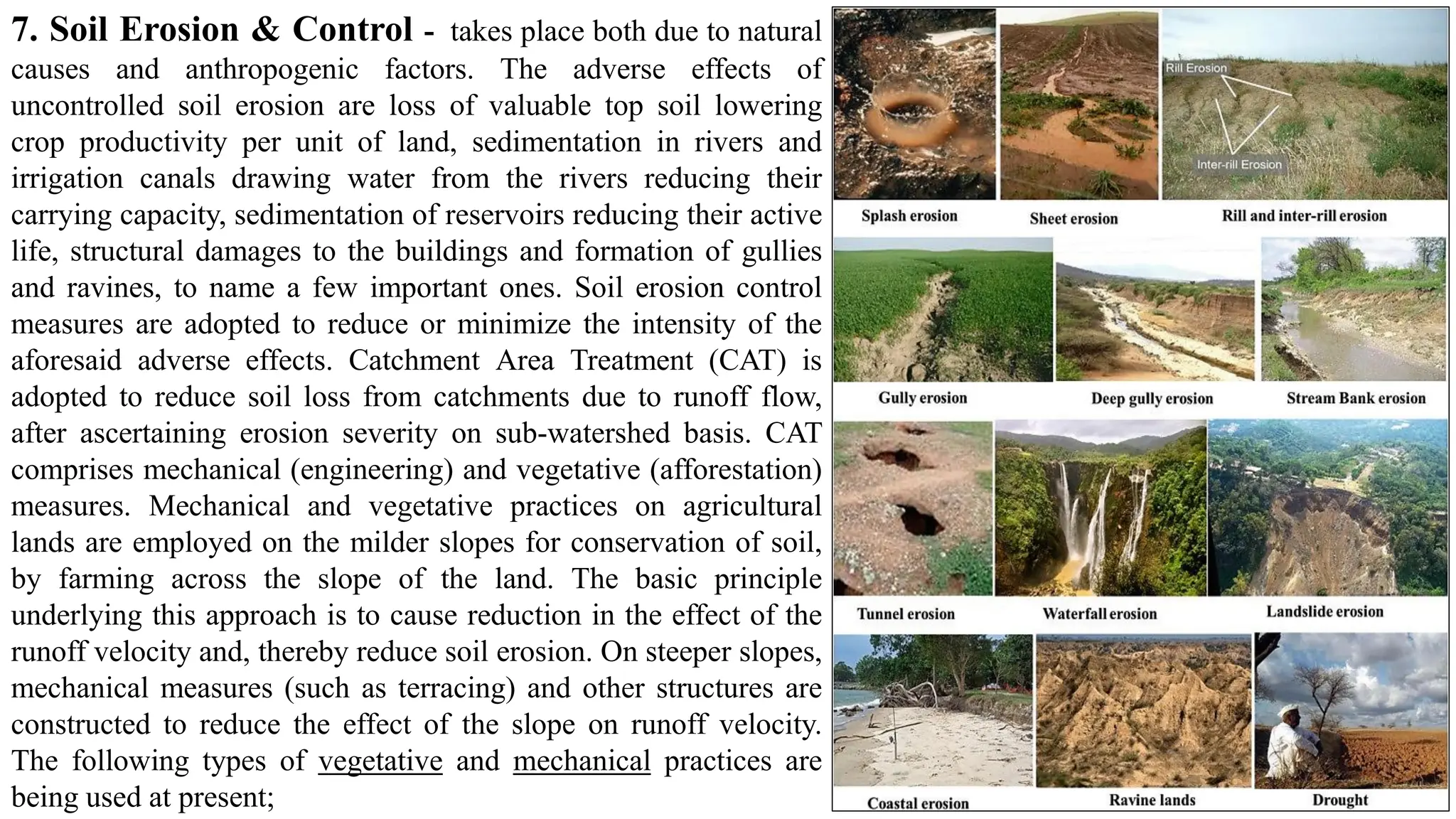 7. Soil Erosion & Control - takes place both due to natural
causes and anthropogenic factors. The adverse effects of
uncontrolled soil erosion are loss of valuable top soil lowering
crop productivity per unit of land, sedimentation in rivers and
irrigation canals drawing water from the rivers reducing their
carrying capacity, sedimentation of reservoirs reducing their active
life, structural damages to the buildings and formation of gullies
and ravines, to name a few important ones. Soil erosion control
measures are adopted to reduce or minimize the intensity of the
aforesaid adverse effects. Catchment Area Treatment (CAT) is
adopted to reduce soil loss from catchments due to runoff flow,
after ascertaining erosion severity on sub-watershed basis. CAT
comprises mechanical (engineering) and vegetative (afforestation)
measures. Mechanical and vegetative practices on agricultural
lands are employed on the milder slopes for conservation of soil,
by farming across the slope of the land. The basic principle
underlying this approach is to cause reduction in the effect of the
runoff velocity and, thereby reduce soil erosion. On steeper slopes,
mechanical measures (such as terracing) and other structures are
constructed to reduce the effect of the slope on runoff velocity.
The following types of vegetative and mechanical practices are
being used at present;
 