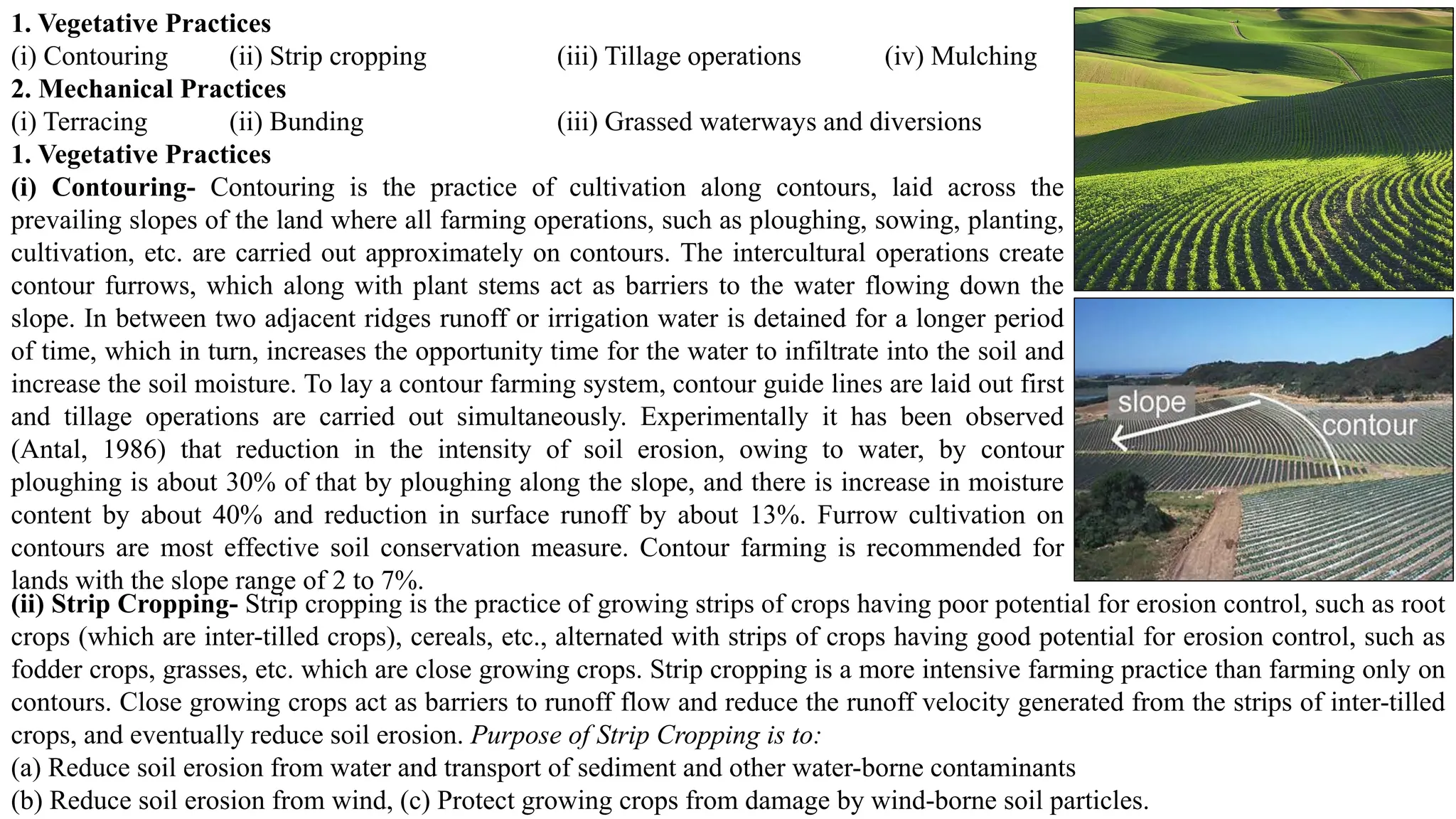 1. Vegetative Practices
(i) Contouring (ii) Strip cropping (iii) Tillage operations (iv) Mulching
2. Mechanical Practices
(i) Terracing (ii) Bunding (iii) Grassed waterways and diversions
1. Vegetative Practices
(i) Contouring- Contouring is the practice of cultivation along contours, laid across the
prevailing slopes of the land where all farming operations, such as ploughing, sowing, planting,
cultivation, etc. are carried out approximately on contours. The intercultural operations create
contour furrows, which along with plant stems act as barriers to the water flowing down the
slope. In between two adjacent ridges runoff or irrigation water is detained for a longer period
of time, which in turn, increases the opportunity time for the water to infiltrate into the soil and
increase the soil moisture. To lay a contour farming system, contour guide lines are laid out first
and tillage operations are carried out simultaneously. Experimentally it has been observed
(Antal, 1986) that reduction in the intensity of soil erosion, owing to water, by contour
ploughing is about 30% of that by ploughing along the slope, and there is increase in moisture
content by about 40% and reduction in surface runoff by about 13%. Furrow cultivation on
contours are most effective soil conservation measure. Contour farming is recommended for
lands with the slope range of 2 to 7%.
(ii) Strip Cropping- Strip cropping is the practice of growing strips of crops having poor potential for erosion control, such as root
crops (which are inter-tilled crops), cereals, etc., alternated with strips of crops having good potential for erosion control, such as
fodder crops, grasses, etc. which are close growing crops. Strip cropping is a more intensive farming practice than farming only on
contours. Close growing crops act as barriers to runoff flow and reduce the runoff velocity generated from the strips of inter-tilled
crops, and eventually reduce soil erosion. Purpose of Strip Cropping is to:
(a) Reduce soil erosion from water and transport of sediment and other water-borne contaminants
(b) Reduce soil erosion from wind, (c) Protect growing crops from damage by wind-borne soil particles.
 