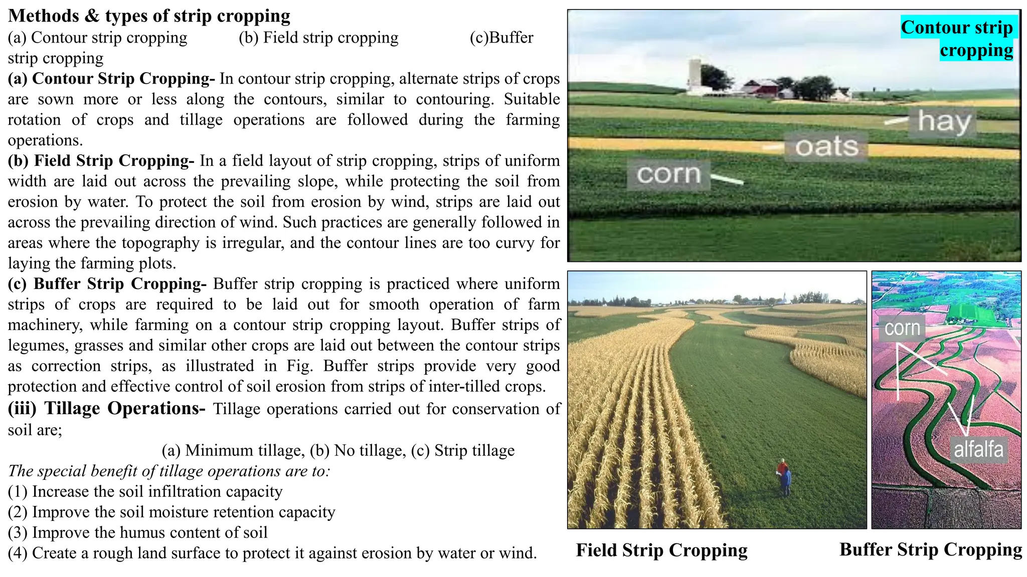 Methods & types of strip cropping
(a) Contour strip cropping (b) Field strip cropping (c)Buffer
strip cropping
(a) Contour Strip Cropping- In contour strip cropping, alternate strips of crops
are sown more or less along the contours, similar to contouring. Suitable
rotation of crops and tillage operations are followed during the farming
operations.
(b) Field Strip Cropping- In a field layout of strip cropping, strips of uniform
width are laid out across the prevailing slope, while protecting the soil from
erosion by water. To protect the soil from erosion by wind, strips are laid out
across the prevailing direction of wind. Such practices are generally followed in
areas where the topography is irregular, and the contour lines are too curvy for
laying the farming plots.
(c) Buffer Strip Cropping- Buffer strip cropping is practiced where uniform
strips of crops are required to be laid out for smooth operation of farm
machinery, while farming on a contour strip cropping layout. Buffer strips of
legumes, grasses and similar other crops are laid out between the contour strips
as correction strips, as illustrated in Fig. Buffer strips provide very good
protection and effective control of soil erosion from strips of inter-tilled crops.
(iii) Tillage Operations- Tillage operations carried out for conservation of
soil are;
(a) Minimum tillage, (b) No tillage, (c) Strip tillage
The special benefit of tillage operations are to:
(1) Increase the soil infiltration capacity
(2) Improve the soil moisture retention capacity
(3) Improve the humus content of soil
(4) Create a rough land surface to protect it against erosion by water or wind.
Contour strip
cropping
Field Strip Cropping Buffer Strip Cropping
 