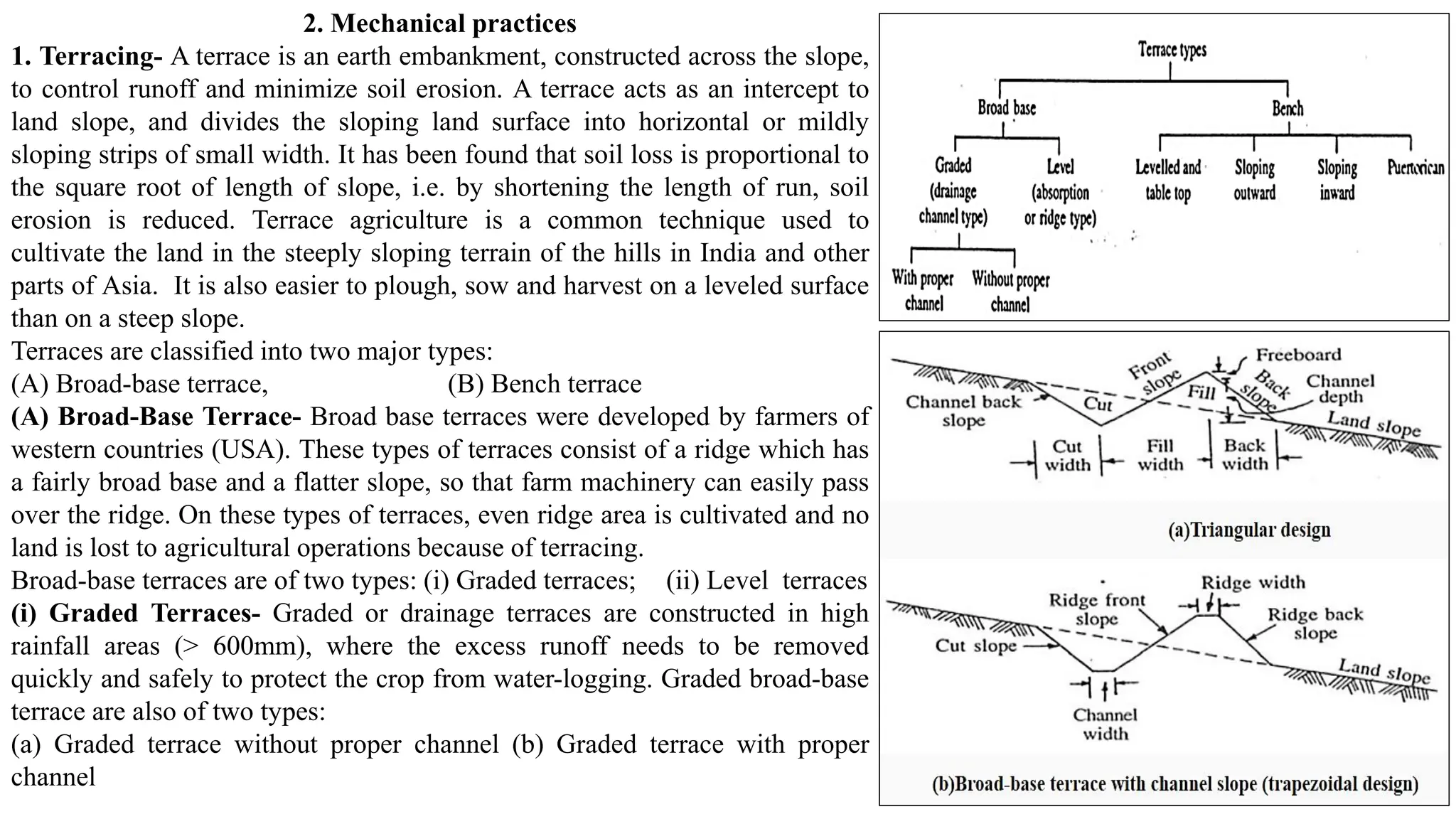 2. Mechanical practices
1. Terracing- A terrace is an earth embankment, constructed across the slope,
to control runoff and minimize soil erosion. A terrace acts as an intercept to
land slope, and divides the sloping land surface into horizontal or mildly
sloping strips of small width. It has been found that soil loss is proportional to
the square root of length of slope, i.e. by shortening the length of run, soil
erosion is reduced. Terrace agriculture is a common technique used to
cultivate the land in the steeply sloping terrain of the hills in India and other
parts of Asia. It is also easier to plough, sow and harvest on a leveled surface
than on a steep slope.
Terraces are classified into two major types:
(A) Broad-base terrace, (B) Bench terrace
(A) Broad-Base Terrace- Broad base terraces were developed by farmers of
western countries (USA). These types of terraces consist of a ridge which has
a fairly broad base and a flatter slope, so that farm machinery can easily pass
over the ridge. On these types of terraces, even ridge area is cultivated and no
land is lost to agricultural operations because of terracing.
Broad-base terraces are of two types: (i) Graded terraces; (ii) Level terraces
(i) Graded Terraces- Graded or drainage terraces are constructed in high
rainfall areas (> 600mm), where the excess runoff needs to be removed
quickly and safely to protect the crop from water-logging. Graded broad-base
terrace are also of two types:
(a) Graded terrace without proper channel (b) Graded terrace with proper
channel
 