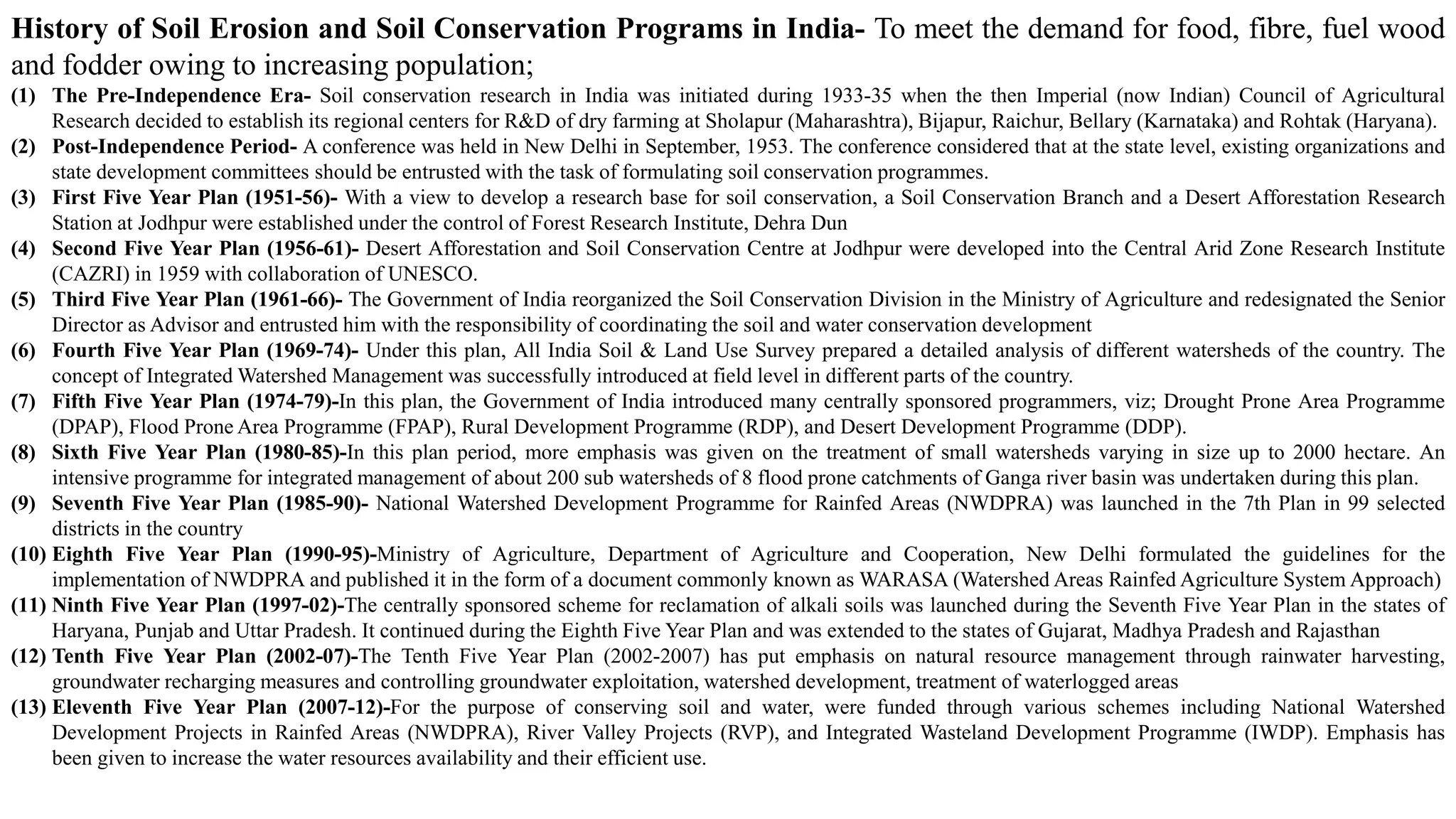 History of Soil Erosion and Soil Conservation Programs in India- To meet the demand for food, fibre, fuel wood
and fodder owing to increasing population;
(1) The Pre-Independence Era- Soil conservation research in India was initiated during 1933-35 when the then Imperial (now Indian) Council of Agricultural
Research decided to establish its regional centers for R&D of dry farming at Sholapur (Maharashtra), Bijapur, Raichur, Bellary (Karnataka) and Rohtak (Haryana).
(2) Post-Independence Period- A conference was held in New Delhi in September, 1953. The conference considered that at the state level, existing organizations and
state development committees should be entrusted with the task of formulating soil conservation programmes.
(3) First Five Year Plan (1951-56)- With a view to develop a research base for soil conservation, a Soil Conservation Branch and a Desert Afforestation Research
Station at Jodhpur were established under the control of Forest Research Institute, Dehra Dun
(4) Second Five Year Plan (1956-61)- Desert Afforestation and Soil Conservation Centre at Jodhpur were developed into the Central Arid Zone Research Institute
(CAZRI) in 1959 with collaboration of UNESCO.
(5) Third Five Year Plan (1961-66)- The Government of India reorganized the Soil Conservation Division in the Ministry of Agriculture and redesignated the Senior
Director as Advisor and entrusted him with the responsibility of coordinating the soil and water conservation development
(6) Fourth Five Year Plan (1969-74)- Under this plan, All India Soil & Land Use Survey prepared a detailed analysis of different watersheds of the country. The
concept of Integrated Watershed Management was successfully introduced at field level in different parts of the country.
(7) Fifth Five Year Plan (1974-79)-In this plan, the Government of India introduced many centrally sponsored programmers, viz; Drought Prone Area Programme
(DPAP), Flood Prone Area Programme (FPAP), Rural Development Programme (RDP), and Desert Development Programme (DDP).
(8) Sixth Five Year Plan (1980-85)-In this plan period, more emphasis was given on the treatment of small watersheds varying in size up to 2000 hectare. An
intensive programme for integrated management of about 200 sub watersheds of 8 flood prone catchments of Ganga river basin was undertaken during this plan.
(9) Seventh Five Year Plan (1985-90)- National Watershed Development Programme for Rainfed Areas (NWDPRA) was launched in the 7th Plan in 99 selected
districts in the country
(10) Eighth Five Year Plan (1990-95)-Ministry of Agriculture, Department of Agriculture and Cooperation, New Delhi formulated the guidelines for the
implementation of NWDPRA and published it in the form of a document commonly known as WARASA (Watershed Areas Rainfed Agriculture System Approach)
(11) Ninth Five Year Plan (1997-02)-The centrally sponsored scheme for reclamation of alkali soils was launched during the Seventh Five Year Plan in the states of
Haryana, Punjab and Uttar Pradesh. It continued during the Eighth Five Year Plan and was extended to the states of Gujarat, Madhya Pradesh and Rajasthan
(12) Tenth Five Year Plan (2002-07)-The Tenth Five Year Plan (2002-2007) has put emphasis on natural resource management through rainwater harvesting,
groundwater recharging measures and controlling groundwater exploitation, watershed development, treatment of waterlogged areas
(13) Eleventh Five Year Plan (2007-12)-For the purpose of conserving soil and water, were funded through various schemes including National Watershed
Development Projects in Rainfed Areas (NWDPRA), River Valley Projects (RVP), and Integrated Wasteland Development Programme (IWDP). Emphasis has
been given to increase the water resources availability and their efficient use.
 